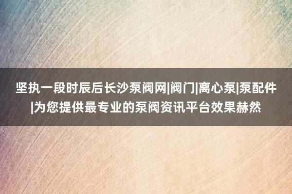 坚执一段时辰后长沙泵阀网|阀门|离心泵|泵配件|为您提供最专业的泵阀资讯平台效果赫然